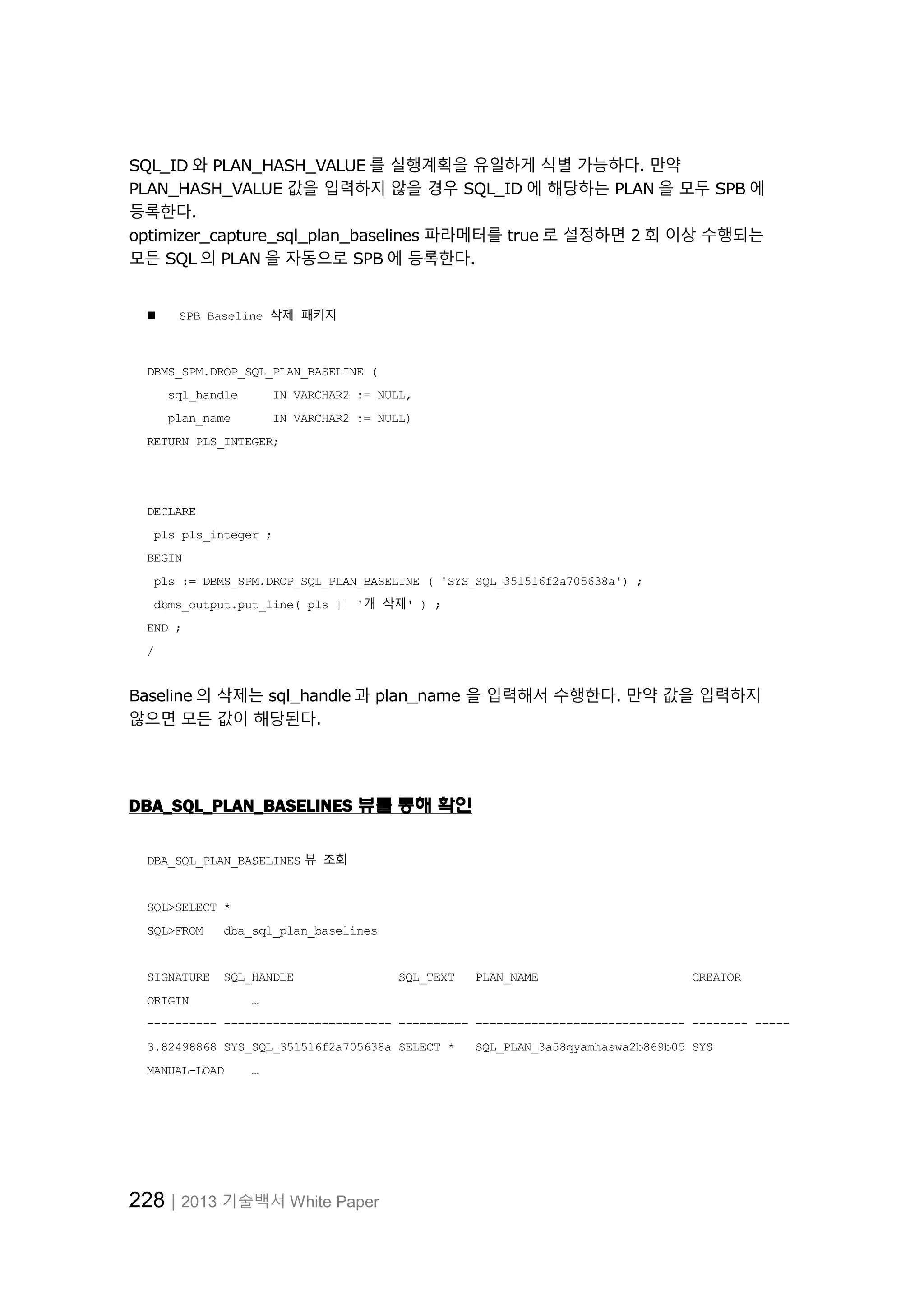 228│2013 기술백서 White Paper
SQL_ID 와 PLAN_HASH_VALUE 를 실행계획을 유일하게 식별 가능하다. 만약
PLAN_HASH_VALUE 값을 입력하지 않을 경우 SQL_ID 에 해당하는 PLAN 을 모두 SPB 에
등록한다.
optimizer_capture_sql_plan_baselines 파라메터를 true 로 설정하면 2 회 이상 수행되는
모든 SQL 의 PLAN 을 자동으로 SPB 에 등록한다.
 SPB Baseline 삭제 패키지
DBMS_SPM.DROP_SQL_PLAN_BASELINE (
sql_handle IN VARCHAR2 := NULL,
plan_name IN VARCHAR2 := NULL)
RETURN PLS_INTEGER;
DECLARE
pls pls_integer ;
BEGIN
pls := DBMS_SPM.DROP_SQL_PLAN_BASELINE ( 'SYS_SQL_351516f2a705638a') ;
dbms_output.put_line( pls || '개 삭제' ) ;
END ;
/
Baseline 의 삭제는 sql_handle 과 plan_name 을 입력해서 수행한다. 만약 값을 입력하지
않으면 모든 값이 해당된다.
DBA_SQL_PLAN_BASELINES 뷰를 통해 확인
DBA_SQL_PLAN_BASELINES 뷰 조회
SQL>SELECT *
SQL>FROM dba_sql_plan_baselines
SIGNATURE SQL_HANDLE SQL_TEXT PLAN_NAME CREATOR
ORIGIN …
---------- ------------------------ ---------- ------------------------------ -------- -----
3.82498868 SYS_SQL_351516f2a705638a SELECT * SQL_PLAN_3a58qyamhaswa2b869b05 SYS
MANUAL-LOAD …
 