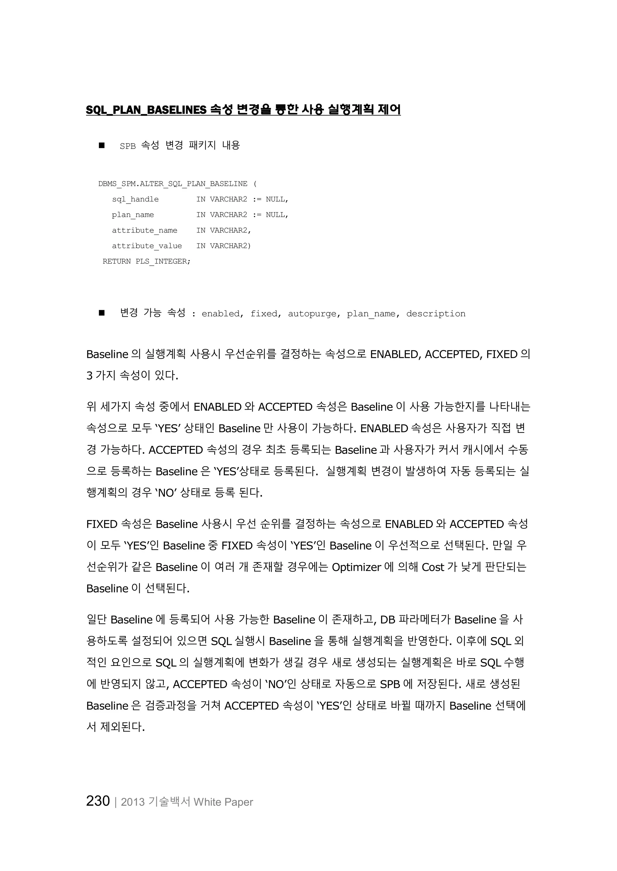 230│2013 기술백서 White Paper
SQL_PLAN_BASELINES 속성 변경을 통한 사용 실행계획 제어
 SPB 속성 변경 패키지 내용
DBMS_SPM.ALTER_SQL_PLAN_BASELINE (
sql_handle IN VARCHAR2 := NULL,
plan_name IN VARCHAR2 := NULL,
attribute_name IN VARCHAR2,
attribute_value IN VARCHAR2)
RETURN PLS_INTEGER;
 변경 가능 속성 : enabled, fixed, autopurge, plan_name, description
Baseline 의 실행계획 사용시 우선순위를 결정하는 속성으로 ENABLED, ACCEPTED, FIXED 의
3 가지 속성이 있다.
위 세가지 속성 중에서 ENABLED 와 ACCEPTED 속성은 Baseline 이 사용 가능한지를 나타내는
속성으로 모두 ‘YES’ 상태인 Baseline 만 사용이 가능하다. ENABLED 속성은 사용자가 직접 변
경 가능하다. ACCEPTED 속성의 경우 최초 등록되는 Baseline 과 사용자가 커서 캐시에서 수동
으로 등록하는 Baseline 은 ‘YES’상태로 등록된다. 실행계획 변경이 발생하여 자동 등록되는 실
행계획의 경우 ‘NO’ 상태로 등록 된다.
FIXED 속성은 Baseline 사용시 우선 순위를 결정하는 속성으로 ENABLED 와 ACCEPTED 속성
이 모두 ‘YES’인 Baseline 중 FIXED 속성이 ‘YES’인 Baseline 이 우선적으로 선택된다. 만일 우
선순위가 같은 Baseline 이 여러 개 존재할 경우에는 Optimizer 에 의해 Cost 가 낮게 판단되는
Baseline 이 선택된다.
일단 Baseline 에 등록되어 사용 가능한 Baseline 이 존재하고, DB 파라메터가 Baseline 을 사
용하도록 설정되어 있으면 SQL 실행시 Baseline 을 통해 실행계획을 반영한다. 이후에 SQL 외
적인 요인으로 SQL 의 실행계획에 변화가 생길 경우 새로 생성되는 실행계획은 바로 SQL 수행
에 반영되지 않고, ACCEPTED 속성이 ‘NO’인 상태로 자동으로 SPB 에 저장된다. 새로 생성된
Baseline 은 검증과정을 거쳐 ACCEPTED 속성이 ‘YES’인 상태로 바뀔 때까지 Baseline 선택에
서 제외된다.
 