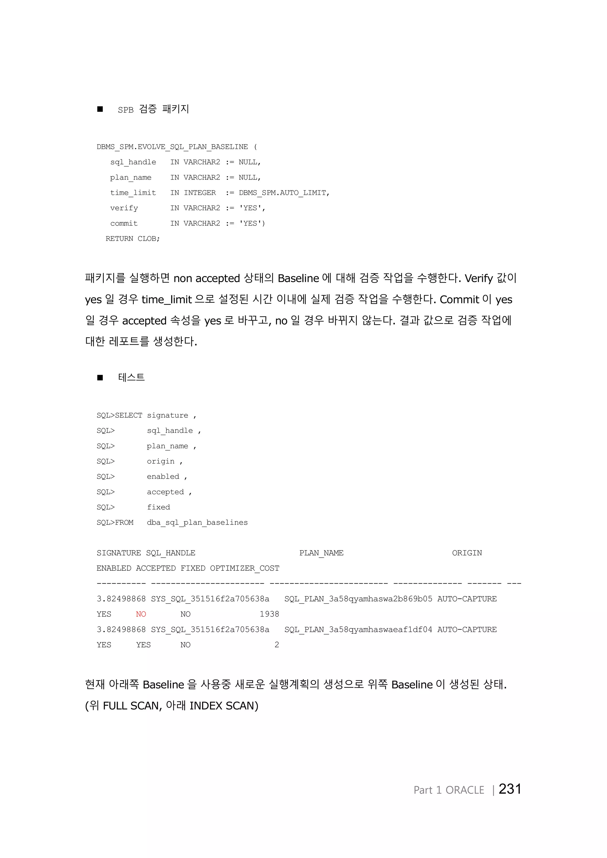 Part 1 ORACLE │231
 SPB 검증 패키지
DBMS_SPM.EVOLVE_SQL_PLAN_BASELINE (
sql_handle IN VARCHAR2 := NULL,
plan_name IN VARCHAR2 := NULL,
time_limit IN INTEGER := DBMS_SPM.AUTO_LIMIT,
verify IN VARCHAR2 := 'YES',
commit IN VARCHAR2 := 'YES')
RETURN CLOB;
패키지를 실행하면 non accepted 상태의 Baseline 에 대해 검증 작업을 수행한다. Verify 값이
yes 일 경우 time_limit 으로 설정된 시간 이내에 실제 검증 작업을 수행한다. Commit 이 yes
일 경우 accepted 속성을 yes 로 바꾸고, no 일 경우 바뀌지 않는다. 결과 값으로 검증 작업에
대한 레포트를 생성한다.
 테스트
SQL>SELECT signature ,
SQL> sql_handle ,
SQL> plan_name ,
SQL> origin ,
SQL> enabled ,
SQL> accepted ,
SQL> fixed
SQL>FROM dba_sql_plan_baselines
SIGNATURE SQL_HANDLE PLAN_NAME ORIGIN
ENABLED ACCEPTED FIXED OPTIMIZER_COST
---------- ----------------------- ------------------------ -------------- ------- ---
3.82498868 SYS_SQL_351516f2a705638a SQL_PLAN_3a58qyamhaswa2b869b05 AUTO-CAPTURE
YES NO NO 1938
3.82498868 SYS_SQL_351516f2a705638a SQL_PLAN_3a58qyamhaswaeaf1df04 AUTO-CAPTURE
YES YES NO 2
현재 아래쪽 Baseline 을 사용중 새로운 실행계획의 생성으로 위쪽 Baseline 이 생성된 상태.
(위 FULL SCAN, 아래 INDEX SCAN)
 