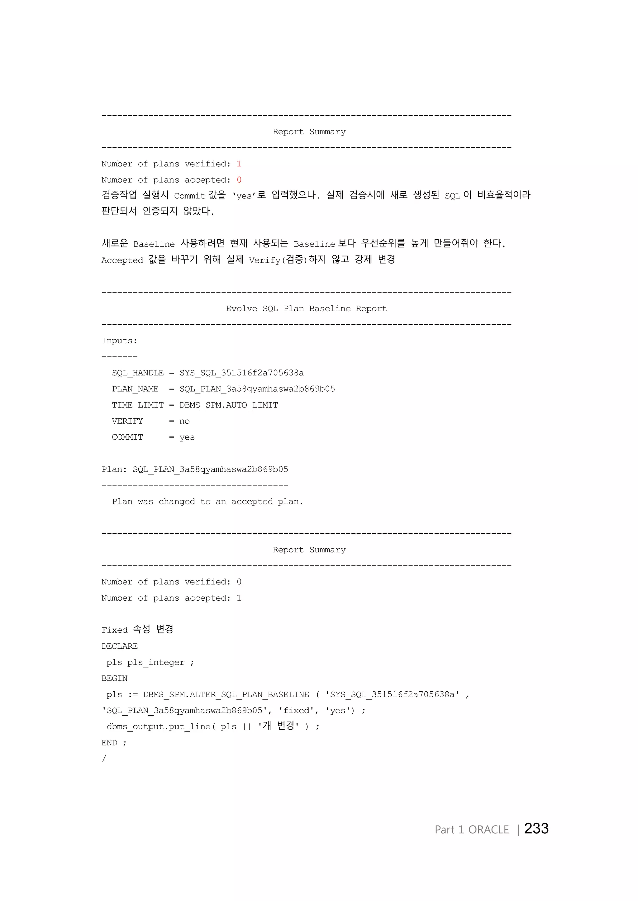 Part 1 ORACLE │233
-------------------------------------------------------------------------------
Report Summary
-------------------------------------------------------------------------------
Number of plans verified: 1
Number of plans accepted: 0
검증작업 실행시 Commit 값을 ‘yes’로 입력했으나. 실제 검증시에 새로 생성된 SQL 이 비효율적이라
판단되서 인증되지 않았다.
새로운 Baseline 사용하려면 현재 사용되는 Baseline 보다 우선순위를 높게 만들어줘야 한다.
Accepted 값을 바꾸기 위해 실제 Verify(검증)하지 않고 강제 변경
-------------------------------------------------------------------------------
Evolve SQL Plan Baseline Report
-------------------------------------------------------------------------------
Inputs:
-------
SQL_HANDLE = SYS_SQL_351516f2a705638a
PLAN_NAME = SQL_PLAN_3a58qyamhaswa2b869b05
TIME_LIMIT = DBMS_SPM.AUTO_LIMIT
VERIFY = no
COMMIT = yes
Plan: SQL_PLAN_3a58qyamhaswa2b869b05
------------------------------------
Plan was changed to an accepted plan.
-------------------------------------------------------------------------------
Report Summary
-------------------------------------------------------------------------------
Number of plans verified: 0
Number of plans accepted: 1
Fixed 속성 변경
DECLARE
pls pls_integer ;
BEGIN
pls := DBMS_SPM.ALTER_SQL_PLAN_BASELINE ( 'SYS_SQL_351516f2a705638a' ,
'SQL_PLAN_3a58qyamhaswa2b869b05', 'fixed', 'yes') ;
dbms_output.put_line( pls || '개 변경' ) ;
END ;
/
 