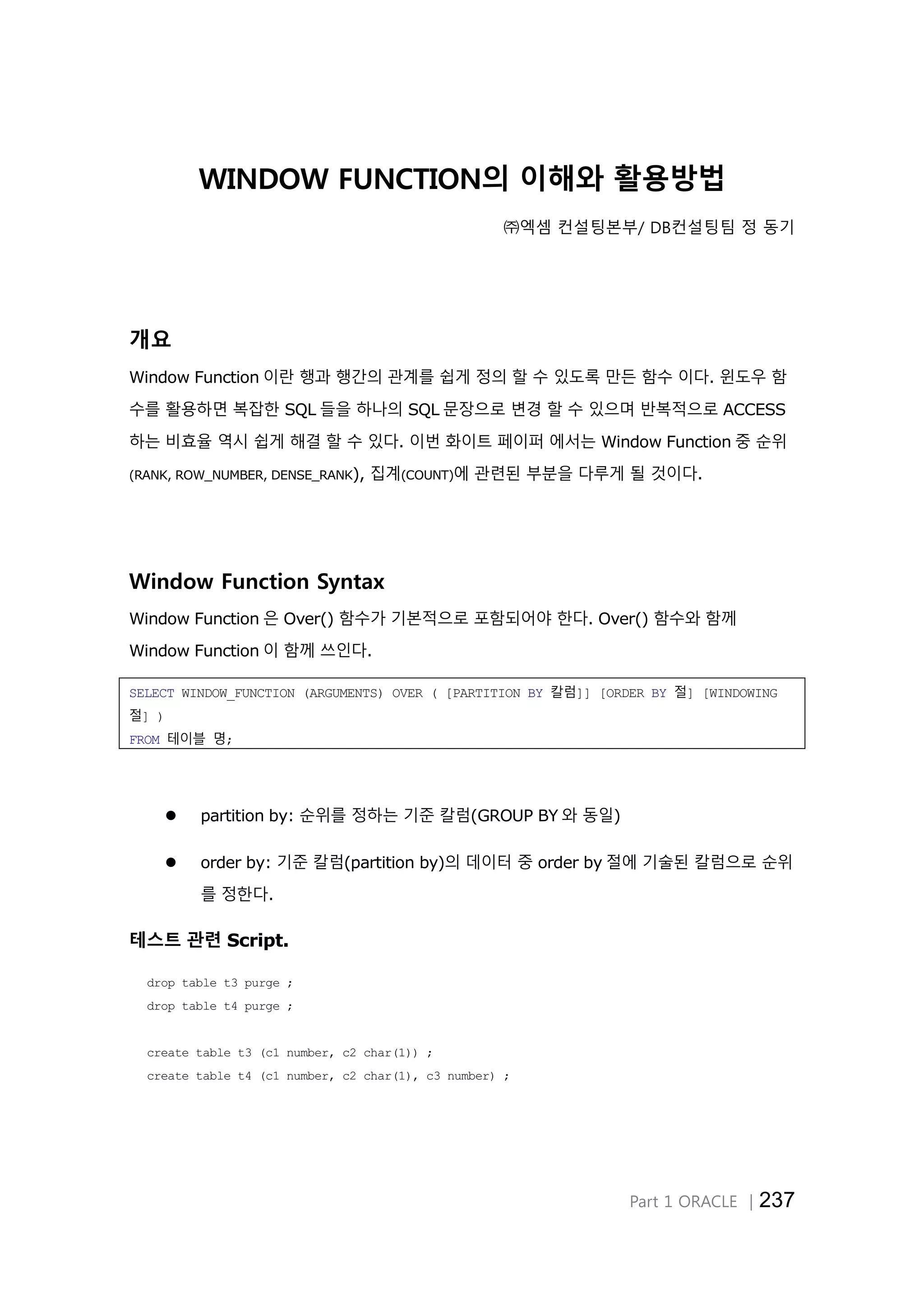 Part 1 ORACLE │237 WINDOW FUNCTION의 이해와 활용방법 ㈜엑셈 컨설팅본부/ DB컨설팅팀 정 동기 개요 Window Function 이란 행과 행간의 관계를 쉽게 정의 할 수 있도록 만든 함수 이다. 윈도우 함 수를 활용하면 복잡한 SQL 들을 하나의 SQL 문장으로 변경 할 수 있으며 반복적으로 ACCESS 하는 비효율 역시 쉽게 해결 할 수 있다. 이번 화이트 페이퍼 에서는 Window Function 중 순위 (RANK, ROW_NUMBER, DENSE_RANK), 집계(COUNT)에 관련된 부분을 다루게 될 것이다. Window Function Syntax Window Function 은 Over() 함수가 기본적으로 포함되어야 한다. Over() 함수와 함께 Window Function 이 함께 쓰인다. SELECT WINDOW_FUNCTION (ARGUMENTS) OVER ( [PARTITION BY 칼럼]] [ORDER BY 절] [WINDOWING 절] ) FROM 테이블 명;  partition by: 순위를 정하는 기준 칼럼(GROUP BY 와 동일)  order by: 기준 칼럼(partition by)의 데이터 중 order by 절에 기술된 칼럼으로 순위 를 정한다. 테스트 관련 Script. drop table t3 purge ; drop table t4 purge ; create table t3 (c1 number, c2 char(1)) ; create table t4 (c1 number, c2 char(1), c3 number) ; 
