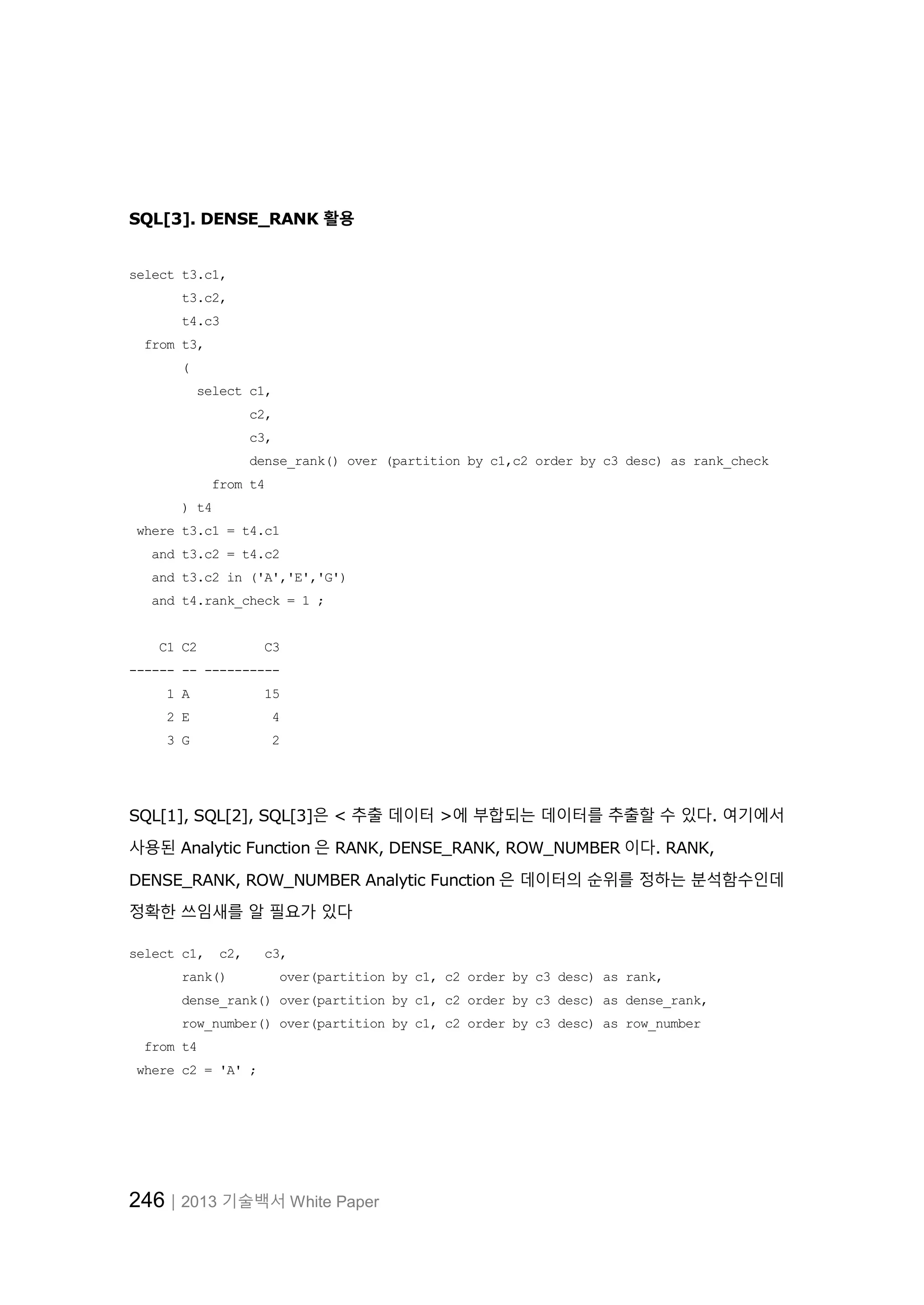 246│2013 기술백서 White Paper SQL[3]. DENSE_RANK 활용 select t3.c1, t3.c2, t4.c3 from t3, ( select c1, c2, c3, dense_rank() over (partition by c1,c2 order by c3 desc) as rank_check from t4 ) t4 where t3.c1 = t4.c1 and t3.c2 = t4.c2 and t3.c2 in ('A','E','G') and t4.rank_check = 1 ; C1 C2 C3 ------ -- ---------- 1 A 15 2 E 4 3 G 2 SQL[1], SQL[2], SQL[3]은 < 추출 데이터 >에 부합되는 데이터를 추출할 수 있다. 여기에서 사용된 Analytic Function 은 RANK, DENSE_RANK, ROW_NUMBER 이다. RANK, DENSE_RANK, ROW_NUMBER Analytic Function 은 데이터의 순위를 정하는 분석함수인데 정확한 쓰임새를 알 필요가 있다 select c1, c2, c3, rank() over(partition by c1, c2 order by c3 desc) as rank, dense_rank() over(partition by c1, c2 order by c3 desc) as dense_rank, row_number() over(partition by c1, c2 order by c3 desc) as row_number from t4 where c2 = 'A' ; 