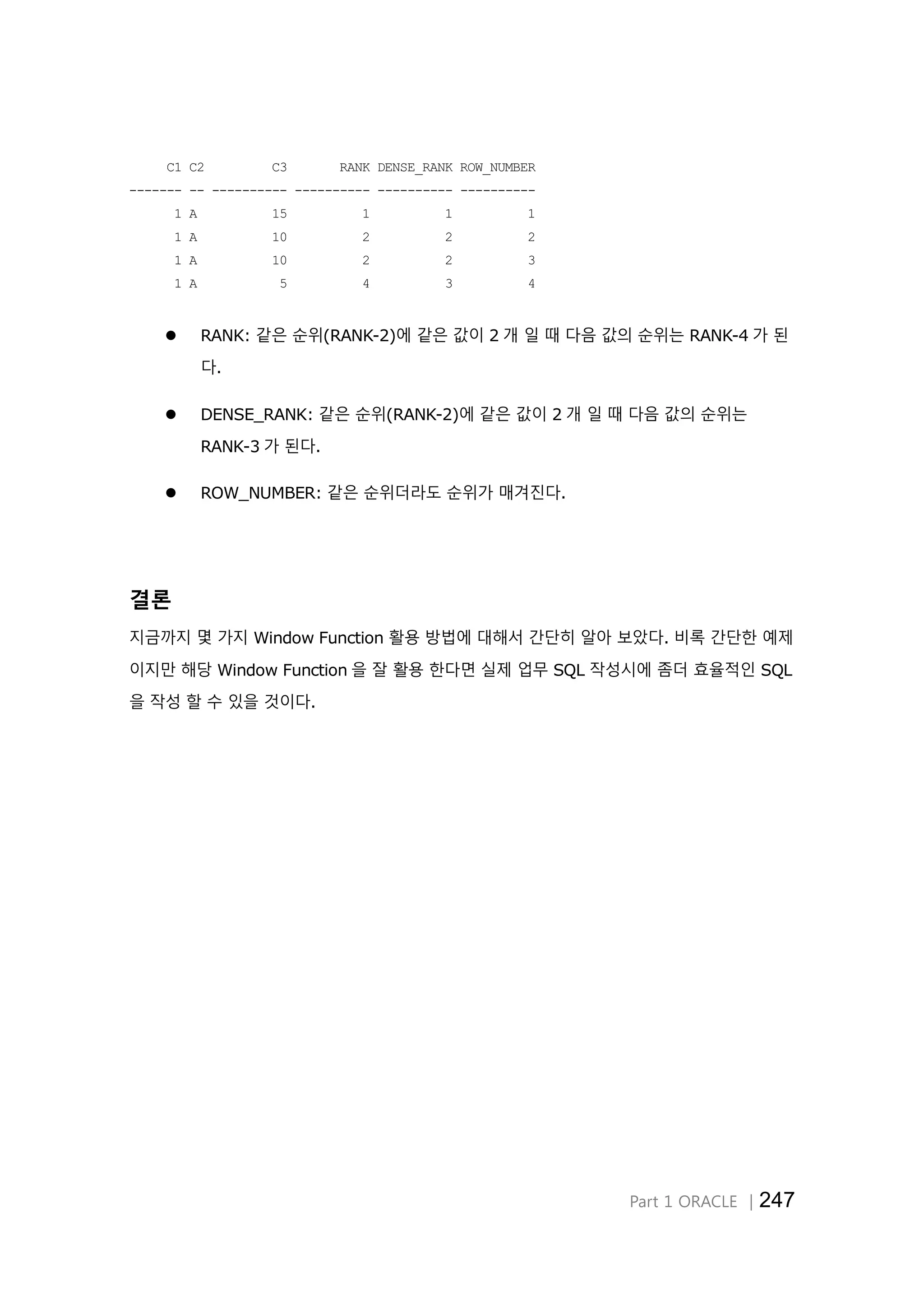 Part 1 ORACLE │247 C1 C2 C3 RANK DENSE_RANK ROW_NUMBER ------- -- ---------- ---------- ---------- ---------- 1 A 15 1 1 1 1 A 10 2 2 2 1 A 10 2 2 3 1 A 5 4 3 4  RANK: 같은 순위(RANK-2)에 같은 값이 2 개 일 때 다음 값의 순위는 RANK-4 가 된 다.  DENSE_RANK: 같은 순위(RANK-2)에 같은 값이 2 개 일 때 다음 값의 순위는 RANK-3 가 된다.  ROW_NUMBER: 같은 순위더라도 순위가 매겨진다. 결론 지금까지 몇 가지 Window Function 활용 방법에 대해서 간단히 알아 보았다. 비록 간단한 예제 이지만 해당 Window Function 을 잘 활용 한다면 실제 업무 SQL 작성시에 좀더 효율적인 SQL 을 작성 할 수 있을 것이다. 