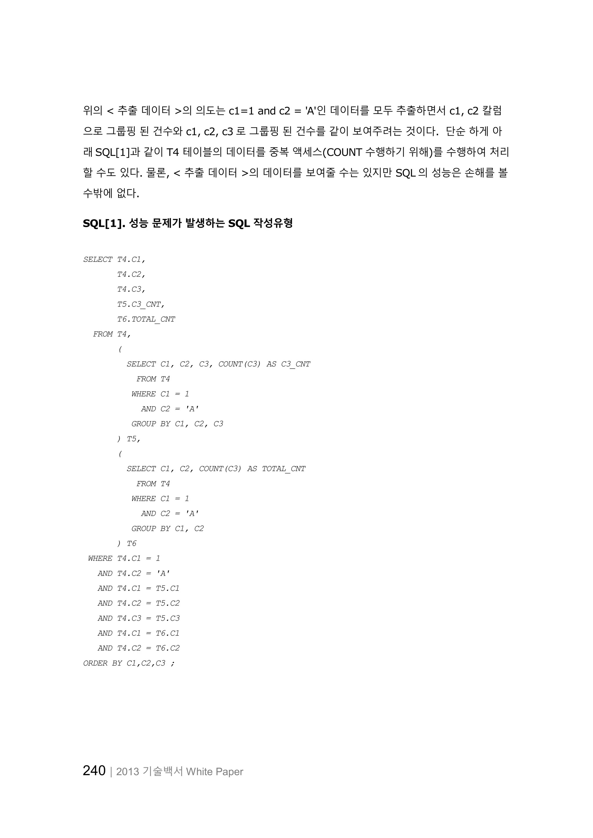 240│2013 기술백서 White Paper 위의 < 추출 데이터 >의 의도는 c1=1 and c2 = 'A'인 데이터를 모두 추출하면서 c1, c2 칼럼 으로 그룹핑 된 건수와 c1, c2, c3 로 그룹핑 된 건수를 같이 보여주려는 것이다. 단순 하게 아 래 SQL[1]과 같이 T4 테이블의 데이터를 중복 액세스(COUNT 수행하기 위해)를 수행하여 처리 할 수도 있다. 물론, < 추출 데이터 >의 데이터를 보여줄 수는 있지만 SQL 의 성능은 손해를 볼 수밖에 없다. SQL[1]. 성능 문제가 발생하는 SQL 작성유형 SELECT T4.C1, T4.C2, T4.C3, T5.C3_CNT, T6.TOTAL_CNT FROM T4, ( SELECT C1, C2, C3, COUNT(C3) AS C3_CNT FROM T4 WHERE C1 = 1 AND C2 = 'A' GROUP BY C1, C2, C3 ) T5, ( SELECT C1, C2, COUNT(C3) AS TOTAL_CNT FROM T4 WHERE C1 = 1 AND C2 = 'A' GROUP BY C1, C2 ) T6 WHERE T4.C1 = 1 AND T4.C2 = 'A' AND T4.C1 = T5.C1 AND T4.C2 = T5.C2 AND T4.C3 = T5.C3 AND T4.C1 = T6.C1 AND T4.C2 = T6.C2 ORDER BY C1,C2,C3 ; 