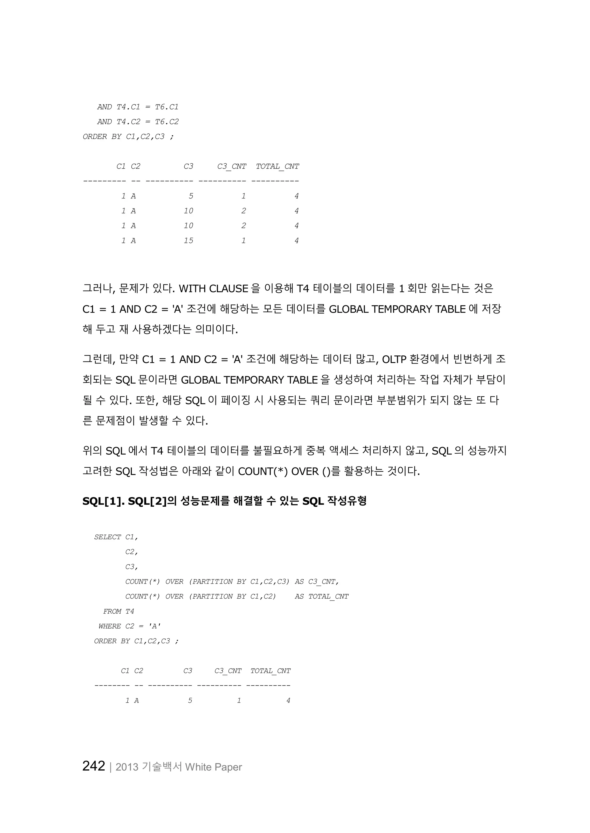 242│2013 기술백서 White Paper AND T4.C1 = T6.C1 AND T4.C2 = T6.C2 ORDER BY C1,C2,C3 ; C1 C2 C3 C3_CNT TOTAL_CNT --------- -- ---------- ---------- ---------- 1 A 5 1 4 1 A 10 2 4 1 A 10 2 4 1 A 15 1 4 그러나, 문제가 있다. WITH CLAUSE 을 이용해 T4 테이블의 데이터를 1 회만 읽는다는 것은 C1 = 1 AND C2 = 'A' 조건에 해당하는 모든 데이터를 GLOBAL TEMPORARY TABLE 에 저장 해 두고 재 사용하겠다는 의미이다. 그런데, 만약 C1 = 1 AND C2 = 'A' 조건에 해당하는 데이터 많고, OLTP 환경에서 빈번하게 조 회되는 SQL 문이라면 GLOBAL TEMPORARY TABLE 을 생성하여 처리하는 작업 자체가 부담이 될 수 있다. 또한, 해당 SQL 이 페이징 시 사용되는 쿼리 문이라면 부분범위가 되지 않는 또 다 른 문제점이 발생할 수 있다. 위의 SQL 에서 T4 테이블의 데이터를 불필요하게 중복 액세스 처리하지 않고, SQL 의 성능까지 고려한 SQL 작성법은 아래와 같이 COUNT(*) OVER ()를 활용하는 것이다. SQL[1]. SQL[2]의 성능문제를 해결할 수 있는 SQL 작성유형 SELECT C1, C2, C3, COUNT(*) OVER (PARTITION BY C1,C2,C3) AS C3_CNT, COUNT(*) OVER (PARTITION BY C1,C2) AS TOTAL_CNT FROM T4 WHERE C2 = 'A' ORDER BY C1,C2,C3 ; C1 C2 C3 C3_CNT TOTAL_CNT -------- -- ---------- ---------- ---------- 1 A 5 1 4 