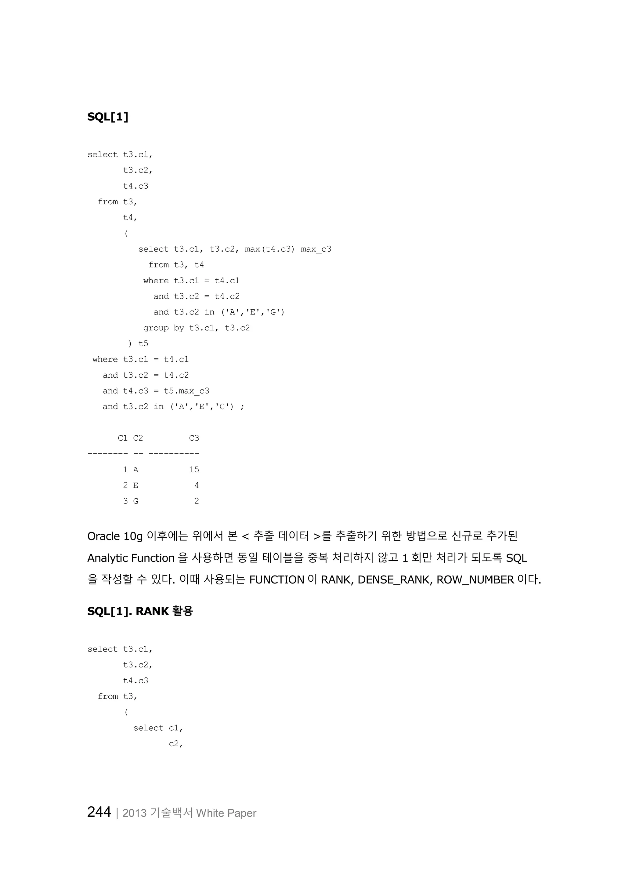244│2013 기술백서 White Paper SQL[1] select t3.c1, t3.c2, t4.c3 from t3, t4, ( select t3.c1, t3.c2, max(t4.c3) max_c3 from t3, t4 where t3.c1 = t4.c1 and t3.c2 = t4.c2 and t3.c2 in ('A','E','G') group by t3.c1, t3.c2 ) t5 where t3.c1 = t4.c1 and t3.c2 = t4.c2 and t4.c3 = t5.max_c3 and t3.c2 in ('A','E','G') ; C1 C2 C3 -------- -- ---------- 1 A 15 2 E 4 3 G 2 Oracle 10g 이후에는 위에서 본 < 추출 데이터 >를 추출하기 위한 방법으로 신규로 추가된 Analytic Function 을 사용하면 동일 테이블을 중복 처리하지 않고 1 회만 처리가 되도록 SQL 을 작성할 수 있다. 이때 사용되는 FUNCTION 이 RANK, DENSE_RANK, ROW_NUMBER 이다. SQL[1]. RANK 활용 select t3.c1, t3.c2, t4.c3 from t3, ( select c1, c2, 