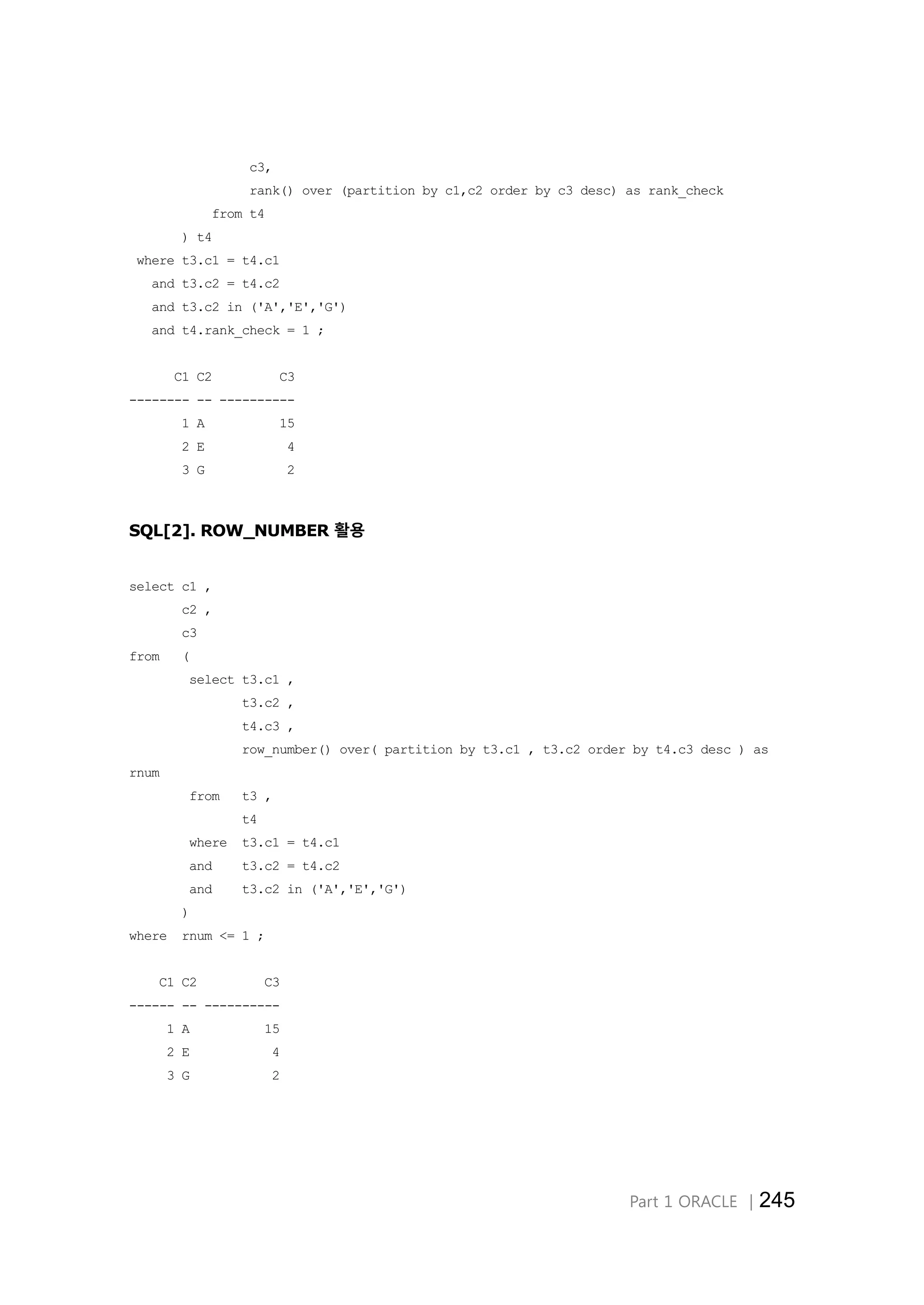 Part 1 ORACLE │245 c3, rank() over (partition by c1,c2 order by c3 desc) as rank_check from t4 ) t4 where t3.c1 = t4.c1 and t3.c2 = t4.c2 and t3.c2 in ('A','E','G') and t4.rank_check = 1 ; C1 C2 C3 -------- -- ---------- 1 A 15 2 E 4 3 G 2 SQL[2]. ROW_NUMBER 활용 select c1 , c2 , c3 from ( select t3.c1 , t3.c2 , t4.c3 , row_number() over( partition by t3.c1 , t3.c2 order by t4.c3 desc ) as rnum from t3 , t4 where t3.c1 = t4.c1 and t3.c2 = t4.c2 and t3.c2 in ('A','E','G') ) where rnum <= 1 ; C1 C2 C3 ------ -- ---------- 1 A 15 2 E 4 3 G 2 