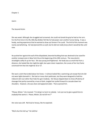 Chapter 1
Joann:
The Second Victim
She was weak. Although she struggled and screamed, she could not break the grip he had on her arm.
For the first time in his life, Billy Ray Walker felt like he had power over another human being. It was a
heady, exciting experience that he wanted to draw out forever if he could. The thrill of this moment was
nearly overwhelming. He had planned this so well, but he did not really know what it would be like until
now.
He pushed her against the wall of the dilapidated, deserted building that was destined to be razed for
another renewal zone in New York City at the beginning of the 20th century. The new electric
streetlights softly lit up her face. She was young and frightened. Her body was so small that from a
distance, she looked like she might be eight, but upon closer inspection, the curves of her tiny frame
convinced him that she might be 16 or 17.
She wore a skirt that ended above her knees – it almost looked like a swimming suit except that she did
not wear tights beneath it. She had on many short petticoats, but they were designed to hold her
indecent skirt out rather than help her gain modesty. Her blouse dipped down to show off plenty of
cleavage that partly covered by a mass of dark, tangled hair pulled forward to cascade down her
shoulders. However, she was clean and appeared sober. That surprised him.
“Please, Mister,” she moaned. “I'm doing' no harm to nobody. I am just out to give a good time to
anybody that wants it. Please, Mister, Do not kill me.?”
Her voice was soft. Not loud or brassy, like he expected.
“Bitch shut the hell up.” He told her
 