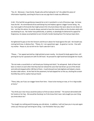 “Yes, Sir. Moreover, I have family. People who will be looking for me” she added this piece of
information hopefully, searching his face to see any sign that it made any difference.
It did. If he had felt any gentleness towards her at all, it vanished in a rush of ferocious rage. He knew
how she felt. He remembered all too well being tiny and helpless against a bigger human being. He,
too, had sought to find words that might prevent the inhumane blows that were about to rain down on
him. Just like this whore, his words always seemed to have the reverse effect on the drunken adult who
was beating his ass. No matter how pathetically, or politely, or pleadingly he delivered his appeal for
forgiveness, he always accomplished to earn himself a harder beating than if he had just kept silent.
He tightened his grip on her thin forearm and thrust it above her head against the wall. Her breath was
coming hard now, in obvious fear. “Please, Sir. I am a good teen-ager. As good as I can be. I live with
my mother Please sir; do not kill me for 'God’s sake don’t do it.
“Please....” her appeal worried by a high-pitched scream nearby. He shoved his body against hers, still
pinning her by her upraised arm with his left hand. He pressed his right hand hard alongside her mouth.
“Do not make a sound bitch or I will break your fucking neck bitch,” he whispered. Both of them had
been so intent on each other that they had not noticed the auto that had driven up out of the drizzle
and cold and stopped within 100 feet of them. A well-dressed man had alighted and helped a clearly
drunken older whore. As her feet hit the pavement, he had slapped her on the ass, eliciting the scream
that Billy Ray and his captive had just heard.
“There, Aida, see if you can stagger home from here. I have to be moving on now, or I'm in big trouble
at home.”
“You think your new missus would be jealous to find out about old Aida.” The woman demanded with
her hands on her hips. She would be thanking' me if she knew that it was I who taught you ever thing
you knew about sex.”
“You taught me nothing worth knowing, you old whore. In addition, I will not have you in my auto again
unless you find your girl and bring her along. I can find better than you, Aida.”
 