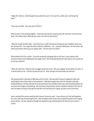 “Right, Mr. Domino. She thought she would strike out on 'her own for a while, but I will bring 'her
back.”
“You may not Aida. You may never find her.”
Aida turned on him weaving slightly. “And just what do you mean by that, Mr. Domino? She will come
back. She always does. What do you mean, she will not come back.”
“Now do not get excited, Aida. I just meant you could not keep promising me your daughter when you
do not have her. You might do well to look for a different... uh... assistant. Moreover, not that other old
dried up drunken whore you are always with. I do not want her either.”
Aida looked at him for a while. From the constantly changing look on her face, it was obvious that
several emotions were fighting for the upper hand. She finally decided that it was best to use caution on
an old ass customer.
“Well, till next time.” Aida turned to stagger down the street. She was singing, “A two dollar or a fiver. It
is all the same to me. I will do my best for you sir. And I will give the best head, you will see.”
She passed within a few feet of Billy Ray and his victim. She was bent forward, singing her ditty and
watching her dirty shoes slap on the pavement. Billy Ray thought that with her long skirt and high-
buttoned blouse, she was dressed more decently than his intended victim was, but something about her
aroused more disgust and loathing. Her loud voice and drunken saunter excited a hatred in him, but he
was not about to let go of the girl he had after she had had such a good, up close vision of his face.
Joann watched the woman walk by with intense interest as well. It was almost as if she had forgotten,
the man, who was threatening her life. She trembled a little as her eyes tracked the path of the singing
drunk whore. Her lips moved as though she wanted to say something but she did not try to make a
sound.
 