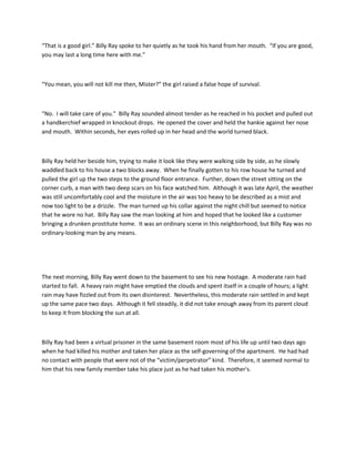 “That is a good girl.” Billy Ray spoke to her quietly as he took his hand from her mouth. “If you are good,
you may last a long time here with me.”
“You mean, you will not kill me then, Mister?” the girl raised a false hope of survival.
“No. I will take care of you.” Billy Ray sounded almost tender as he reached in his pocket and pulled out
a handkerchief wrapped in knockout drops. He opened the cover and held the hankie against her nose
and mouth. Within seconds, her eyes rolled up in her head and the world turned black.
Billy Ray held her beside him, trying to make it look like they were walking side by side, as he slowly
waddled back to his house a two blocks away. When he finally gotten to his row house he turned and
pulled the girl up the two steps to the ground floor entrance. Further, down the street sitting on the
corner curb, a man with two deep scars on his face watched him. Although it was late April, the weather
was still uncomfortably cool and the moisture in the air was too heavy to be described as a mist and
now too light to be a drizzle. The man turned up his collar against the night chill but seemed to notice
that he wore no hat. Billy Ray saw the man looking at him and hoped that he looked like a customer
bringing a drunken prostitute home. It was an ordinary scene in this neighborhood, but Billy Ray was no
ordinary-looking man by any means.
The next morning, Billy Ray went down to the basement to see his new hostage. A moderate rain had
started to fall. A heavy rain might have emptied the clouds and spent itself in a couple of hours; a light
rain may have fizzled out from its own disinterest. Nevertheless, this moderate rain settled in and kept
up the same pace two days. Although it fell steadily, it did not take enough away from its parent cloud
to keep it from blocking the sun at all.
Billy Ray had been a virtual prisoner in the same basement room most of his life up until two days ago
when he had killed his mother and taken her place as the self-governing of the apartment. He had had
no contact with people that were not of the “victim/perpetrator” kind. Therefore, it seemed normal to
him that his new family member take his place just as he had taken his mother's.
 