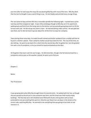 one time after he took away the strap she was beating Billy Ray with most of the time. Billy Ray liked
that line but he thought it was a weird thing to say. His last Daddy said and did many strange things.
The rain lasted all day and then fell into a miserable sprinkle the following night. It picked back up the
next day and then stopped at night. It was chilly and drippy though so Billy Ray sat in his apartment,
walking back and forth from the living room to the kitchen and occasionally going downstairs to fill the
furnace with coal. He did not go into Joann's room. He had everything under control. He was glad she
was there, but he did not have to go see about her all the time to enjoy her company.
Twice during those rainy days, he made himself a bread-and-butter sandwich from a moldy loaf that he
found in a kitchen cabinet. That is what his mother would have done for him. The rest of the time, he
ate nothing. He went to see Joann for a short time the second day after he gotten her, but she greeted
him with a list of complaints, so he just shook his head and backed out the door.
He forgotten that Joann said she was hungry. He did remember, though, that he had promised her a
companion and as soon as the weather cleared, he went out to find one.
Chapter 2
Bettie:
The Third Victim
It was growing dark when Billy Ray brought home his second victim. He walked with her too, as though
she was passed out drunk just in case someone saw them, but the street was held mostly empty
buildings. The few that were still inhabited were filled with drunks and squatters who at least
pretended to not see anything that went on. Only the scar-faced man sat down in the street on his
corner cube, watching Billy Ray. He seemed to see everything that was going on but took no real
interest in it.
 