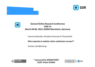General Online Research Conference
                   GOR 13
March 04‐06, 2013, DHBW Mannheim, Germany 


  Ioannis Andreadis, Aristotle University of Thessaloniki

  Who responds to website visitor satisfaction surveys?* 

  Contact: john@auth.gr




         * sponsored by WEBDATANET 
             (COST Action IS1004)
 