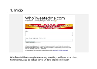 1. Inicio
Who TweetedMe es una plataforma muy sencilla y, a diferencia de otras
herramientas, aquí se trabaja con la url de la página en cuestión
 