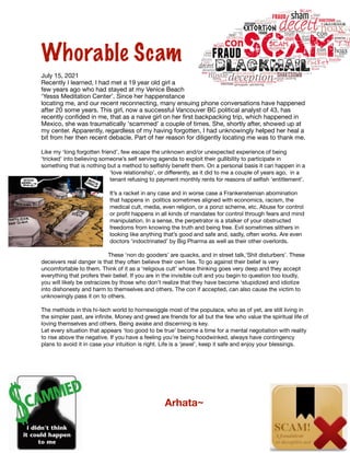 Whorable Scam


July 15, 2021

Recently I learned, I had met a 19 year old girl a
few years ago who had stayed at my Venice Beach
‘Yesss Meditation Center’. Since her happenstance
locating me, and our recent reconnecting, many ensuing phone conversations have happened
after 20 some years. This girl, now a successful Vancouver BC political analyst of 43, has
recently con
fi
ded in me, that as a naive girl on her
fi
rst backpacking trip, which happened in
Mexico, she was traumatically ‘scammed’ a couple of times. She, shortly after, showed up at
my center. Apparently, regardless of my having forgotten, I had unknowingly helped her heal a
bit from her then recent debacle. Part of her reason for diligently locating me was to thank me.

Like my ‘long forgotten friend’, few escape the unknown and/or unexpected experience of being
‘tricked’ into believing someone’s self serving agenda to exploit their gullibility to participate in
something that is nothing but a method to sel
fi
shly bene
fi
t them. On a personal basis it can happen in a
‘love relationship’, or di
ff
erently, as it did to me a couple of years ago, in a
tenant refusing to payment monthly rents for reasons of sel
fi
sh ‘entitlement’.

It’s a racket in any case and in worse case a Frankensteinian abomination
that happens in politics sometimes aligned with economics, racism, the
medical cult, media, even religion, or a ponzi scheme, etc. Abuse for control
or pro
fi
t happens in all kinds of mandates for control through fears and mind
manipulation. In a sense, the perpetrator is a stalker of your obstructed
freedoms from knowing the truth and being free. Evil sometimes slithers in
looking like anything that’s good and safe and, sadly, often works. Are even
doctors ‘indoctrinated’ by Big Pharma as well as their other overlords. 

These ‘non do gooders’ are quacks, and in street talk,‘Shit disturbers’. These
deceivers real danger is that they often believe their own lies. To go against their belief is very
uncomfortable to them. Think of it as a ‘religious cult’ whose thinking goes very deep and they accept
everything that profers their belief. If you are in the invisible cult and you begin to question too loudly,
you will likely be ostracizes by those who don’t realize that they have become ‘stupidized and idiotize
into dishonesty and harm to themselves and others. The con if accepted, can also cause the victim to
unknowingly pass it on to others.

The methods in this hi-tech world to hornswoggle most of the populace, who as of yet, are still living in
the simpler past, are in
fi
nite. Money and greed are friends for all but the few who value the spiritual life of
loving themselves and others. Being awake and discerning is key.

Let every situation that appears ‘too good to be true’ become a time for a mental negotiation with reality
to rise above the negative. If you have a feeling you’re being hoodwinked, always have contingency
plans to avoid it in case your intuition is right. Life is a ‘jewel’, keep it safe and enjoy your blessings.





	 	 	 	 Arhata~
 