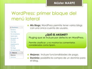 Máster MARPE
WordPress: primer bloque del
menú lateral
 Mis Blogs: WordPress permite tener varios blogs
con una única cuenta de usuario.
 Mejoras: Incluye funcionalidades de pago.
 Dominio: posibilita la compra de un dominio para
el blog.
¿QUÉ ES AKISMET?
Pluging que se incluye por defecto en WordPress.
Permite clasificar y no mostrar los comentarios
considerados como Spam.
 