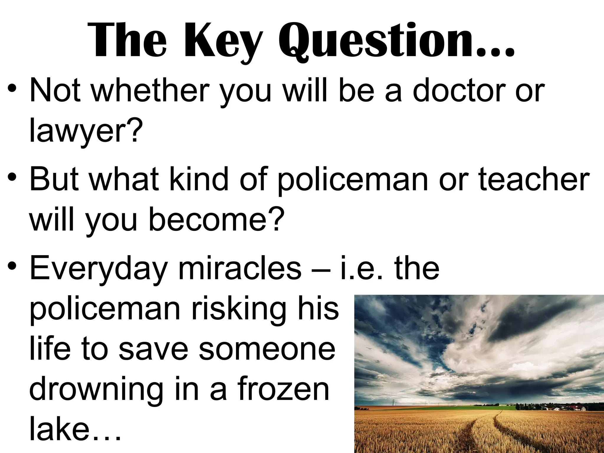 The Key Question…
• Not whether you will be a doctor or
lawyer?
• But what kind of policeman or teacher
will you become?
• Everyday miracles – i.e. the
policeman risking his
life to save someone
drowning in a frozen
lake…

 
