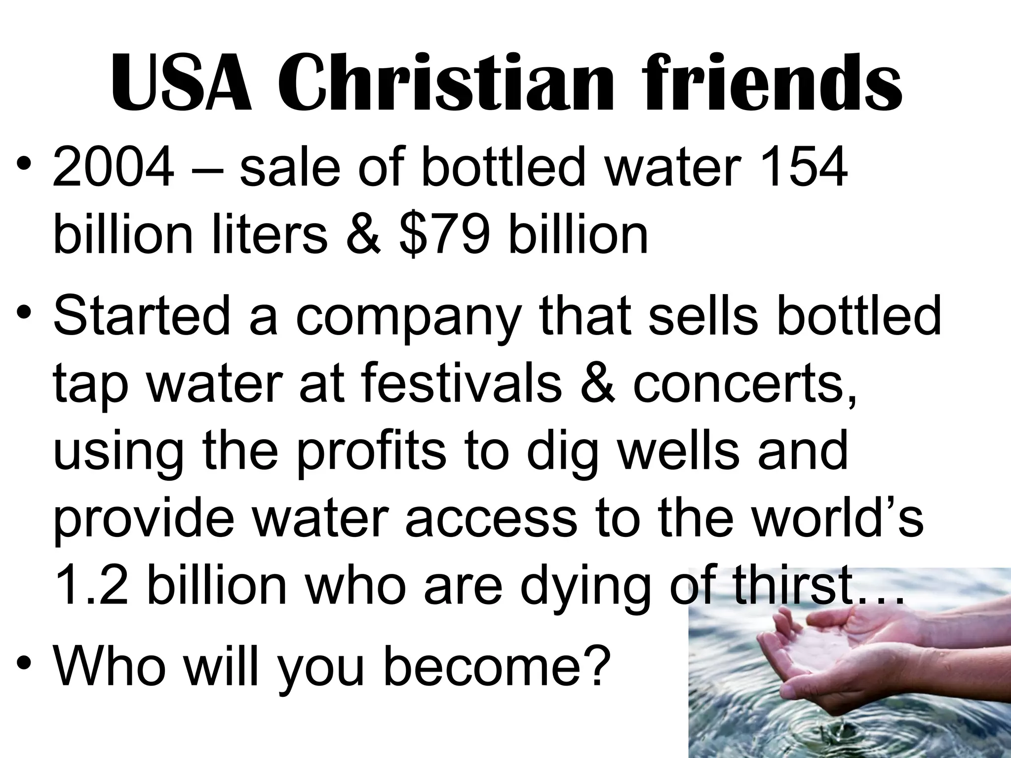USA Christian friends
• 2004 – sale of bottled water 154
billion liters & $79 billion
• Started a company that sells bottled
tap water at festivals & concerts,
using the profits to dig wells and
provide water access to the world’s
1.2 billion who are dying of thirst…
• Who will you become?

 