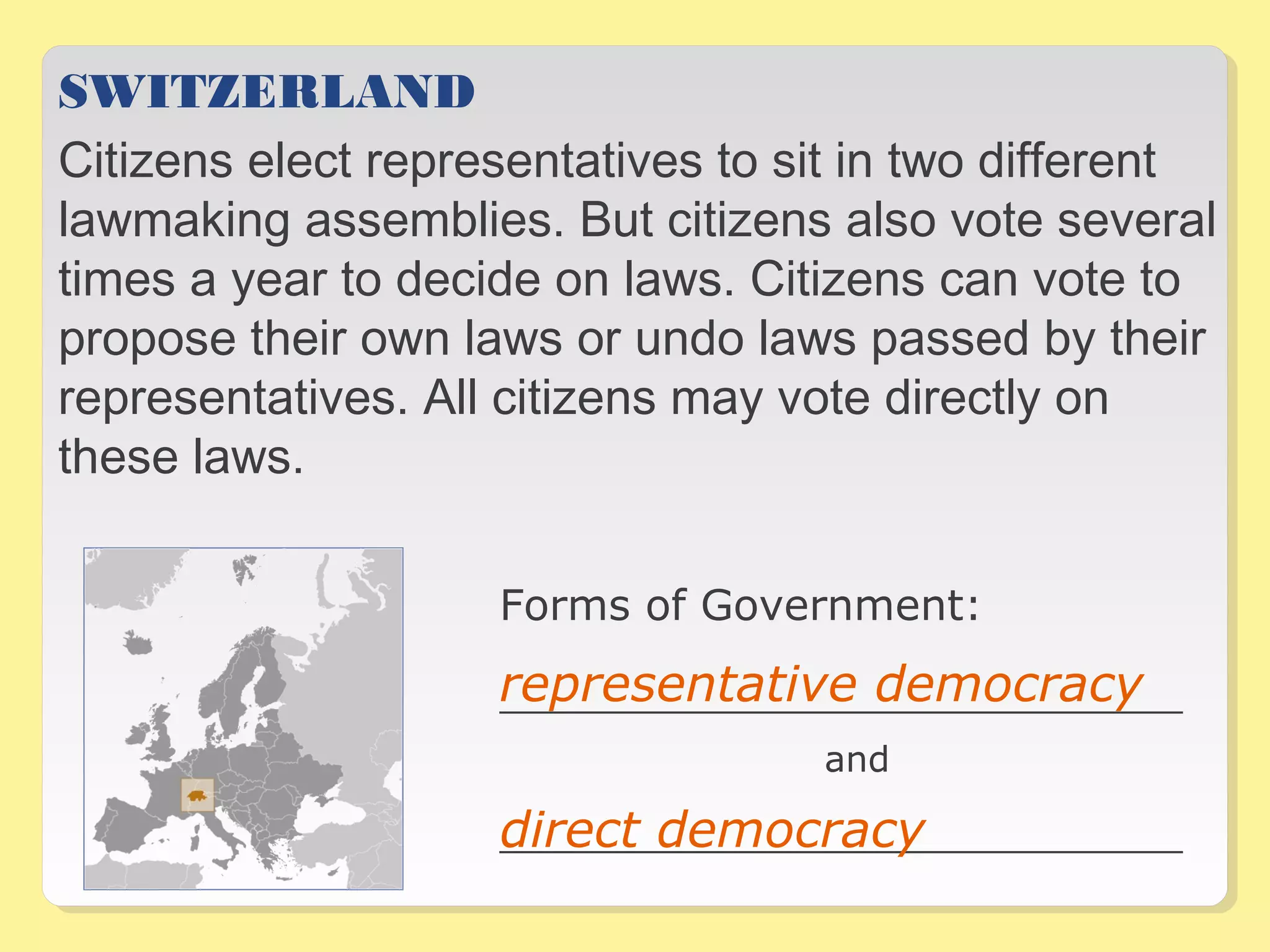 SWITZERLAND 
Citizens elect representatives to sit in two different 
lawmaking assemblies. But citizens also vote several 
times a year to decide on laws. Citizens can vote to 
propose their own laws or undo laws passed by their 
representatives. All citizens may vote directly on 
these laws. 
Forms of Government: 
representative democracy 
__________________________________ 
and 
direct democracy 
__________________________________ 
 