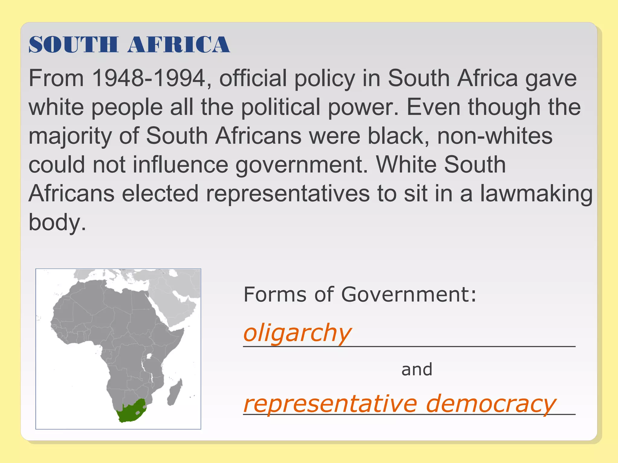 SOUTH AFRICA 
From 1948-1994, official policy in South Africa gave 
white people all the political power. Even though the 
majority of South Africans were black, non-whites 
could not influence government. White South 
Africans elected representatives to sit in a lawmaking 
body. 
Forms of Government: 
oligarchy 
__________________________________ 
and 
representative democracy 
__________________________________ 
 