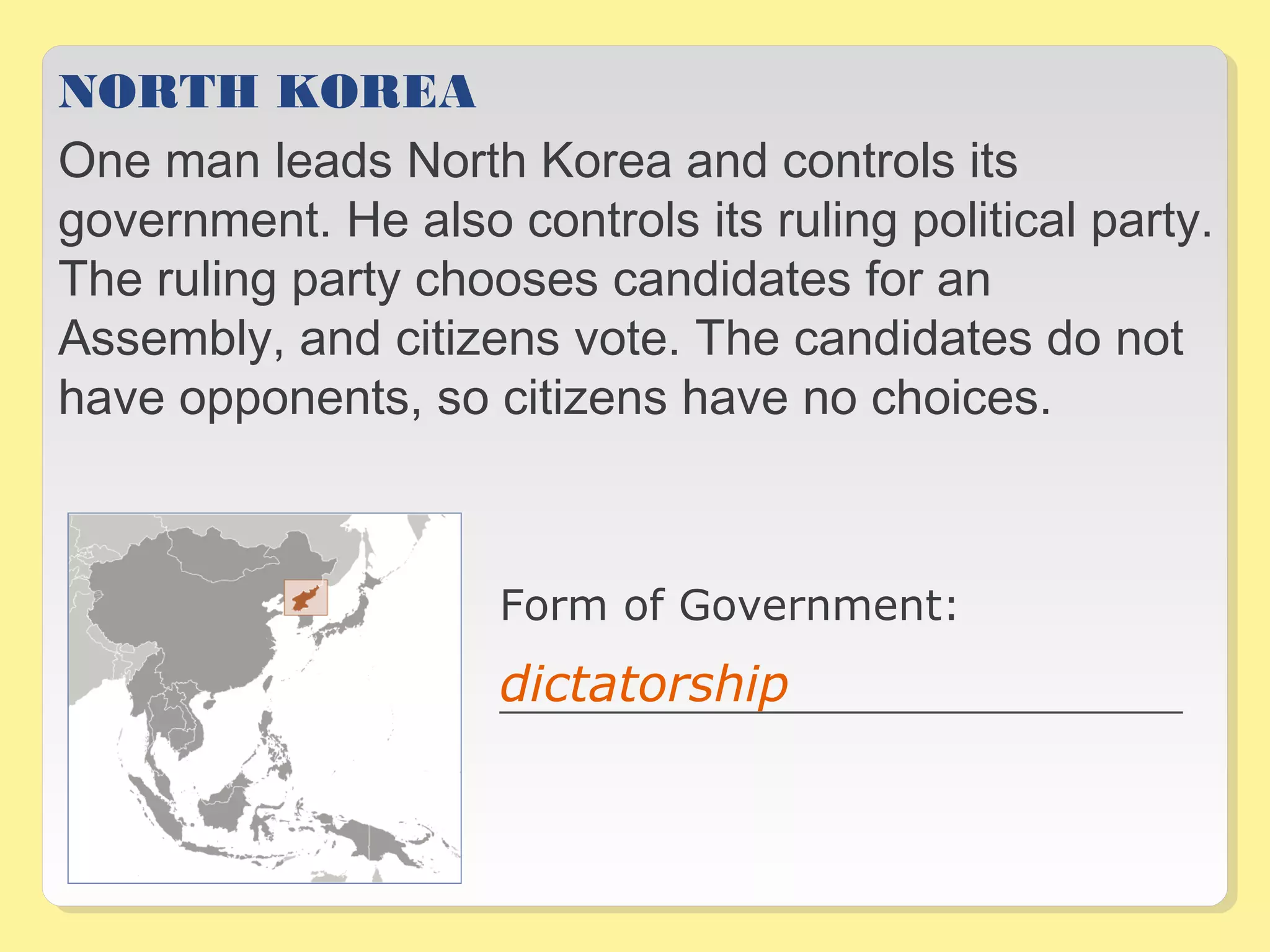 NORTH KOREA 
One man leads North Korea and controls its 
government. He also controls its ruling political party. 
The ruling party chooses candidates for an 
Assembly, and citizens vote. The candidates do not 
have opponents, so citizens have no choices. 
Form of Government: 
_________________________________dictatorship _ 
 