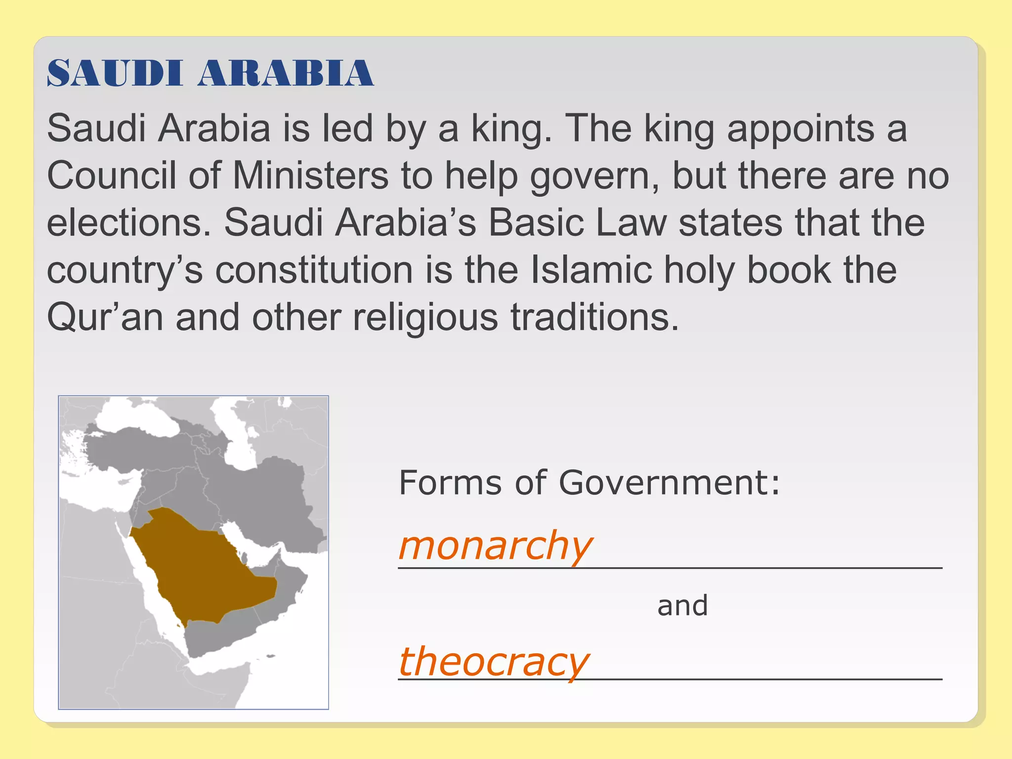 SAUDI ARABIA 
Saudi Arabia is led by a king. The king appoints a 
Council of Ministers to help govern, but there are no 
elections. Saudi Arabia’s Basic Law states that the 
country’s constitution is the Islamic holy book the 
Qur’an and other religious traditions. 
Forms of Government: 
monarchy 
__________________________________ 
and 
theocracy 
__________________________________ 
 
