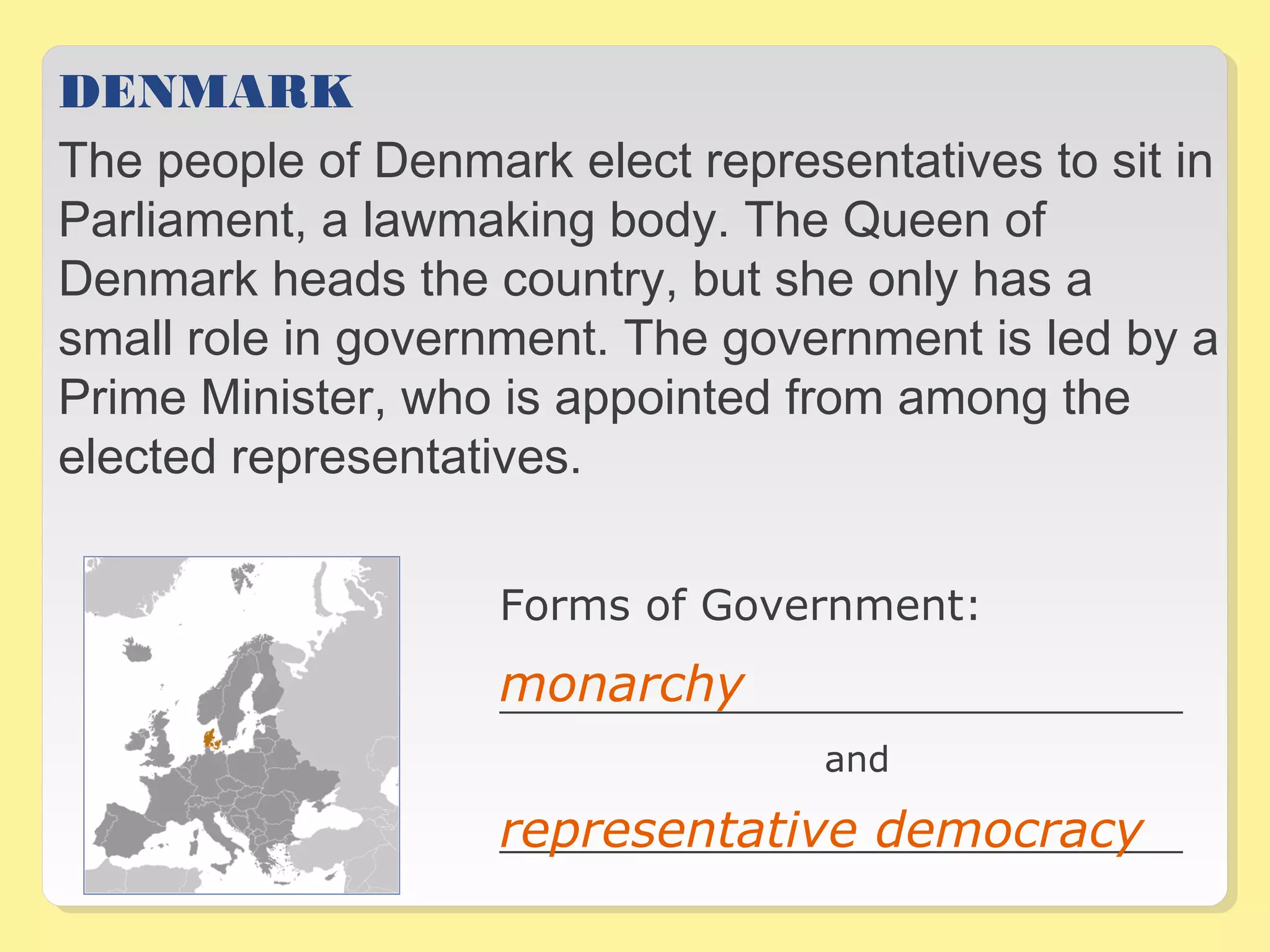 DENMARK 
The people of Denmark elect representatives to sit in 
Parliament, a lawmaking body. The Queen of 
Denmark heads the country, but she only has a 
small role in government. The government is led by a 
Prime Minister, who is appointed from among the 
elected representatives. 
Forms of Government: 
monarchy 
__________________________________ 
and 
representative democracy 
__________________________________ 
 