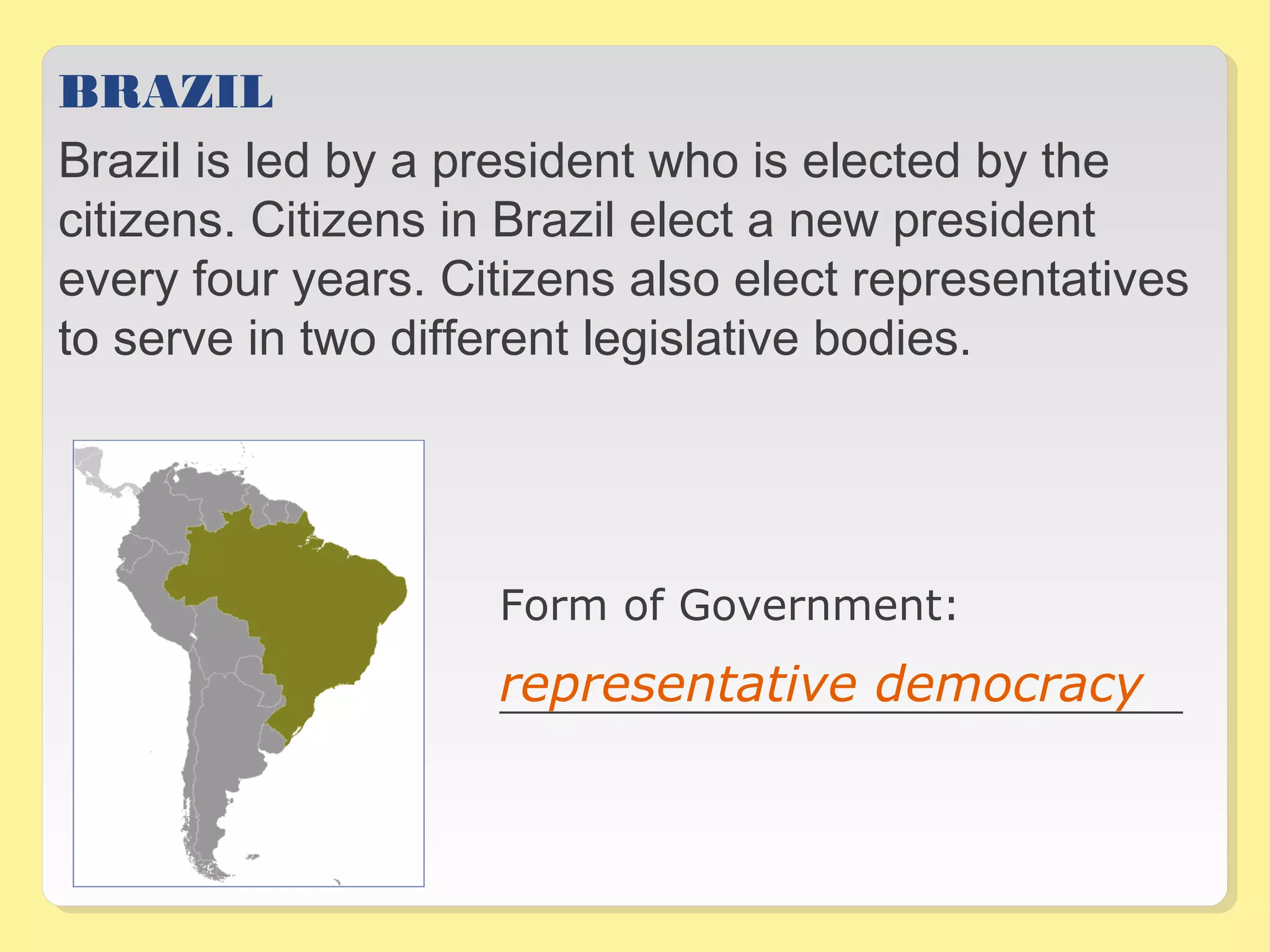 BRAZIL 
Brazil is led by a president who is elected by the 
citizens. Citizens in Brazil elect a new president 
every four years. Citizens also elect representatives 
to serve in two different legislative bodies. 
Form of Government: 
_________________________________representative democracy _ 
 