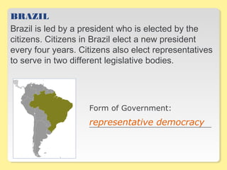 BRAZIL
Brazil is led by a president who is elected by the
citizens. Citizens in Brazil elect a new president
every four years. Citizens also elect representatives
to serve in two different legislative bodies.
Form of Government:
__________________________________representative democracy
 