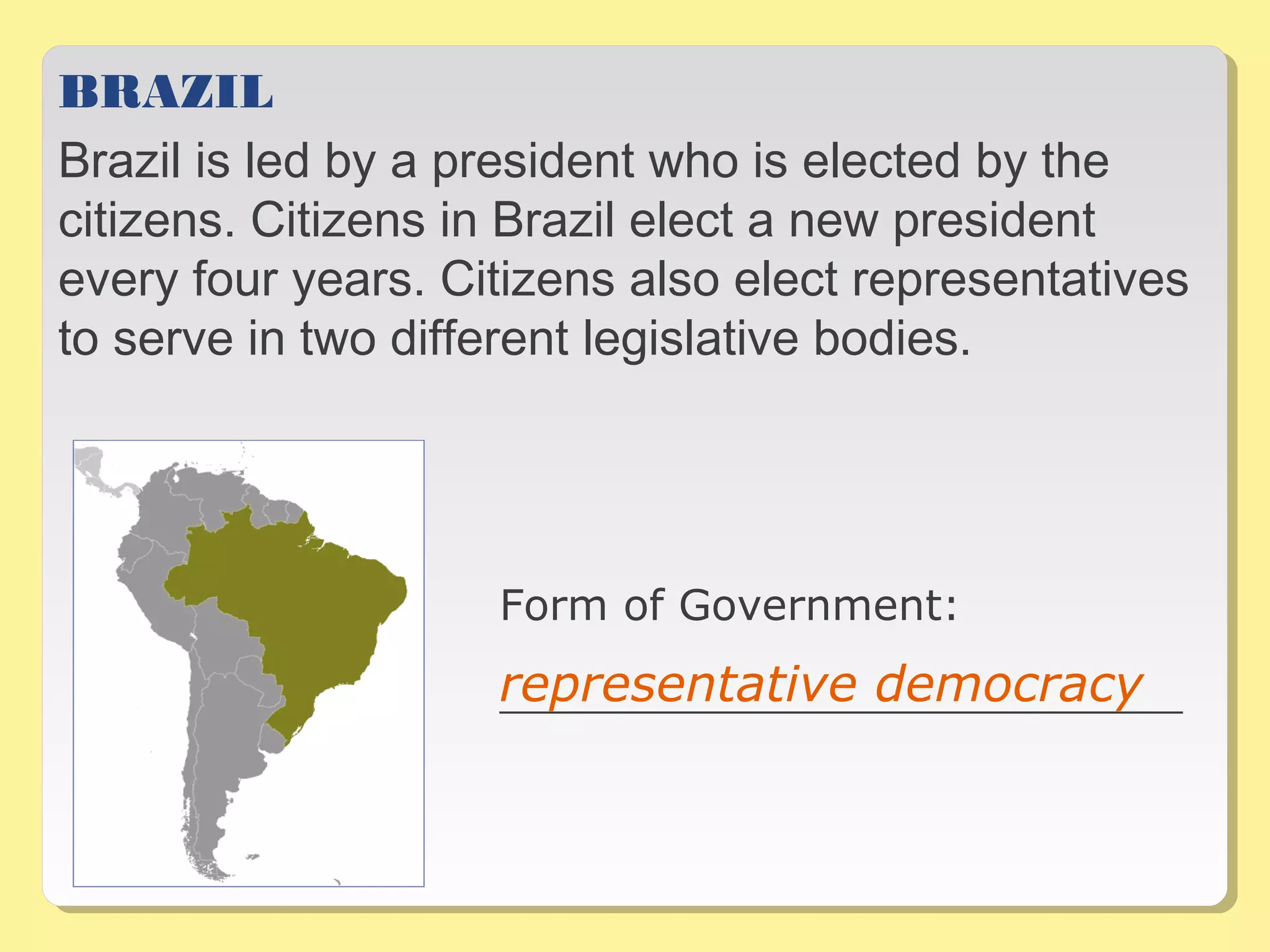 BRAZIL
Brazil is led by a president who is elected by the
citizens. Citizens in Brazil elect a new president
every four years. Citizens also elect representatives
to serve in two different legislative bodies.
Form of Government:
__________________________________representative democracy
 