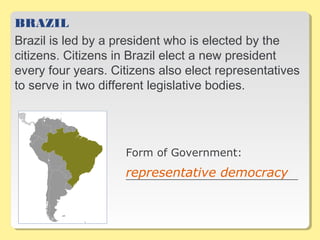 BRAZIL
Brazil is led by a president who is elected by the
citizens. Citizens in Brazil elect a new president
every four years. Citizens also elect representatives
to serve in two different legislative bodies.
Form of Government:
__________________________________representative democracy
 