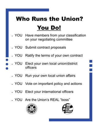 Who Runs the Union?
                   You Do!
   YOU Have members from your classification
         on your negotiating committee

   YOU Submit contract proposals

   YOU Ratify the terms of your own contract

   YOU Elect your own local union/district
         officers

   YOU Run your own local union affairs

   YOU Vote on important policy and actions

   YOU Elect your international officers

   YOU Are the Union’s REAL “boss”
 