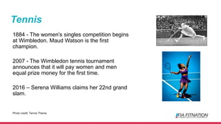 Tennis
1884 - The women's singles competition begins
at Wimbledon. Maud Watson is the first
champion.
2007 - The Wimbledon tennis tournament
announces that it will pay women and men
equal prize money for the first time.
2016 – Serena Williams claims her 22nd grand
slam.
Photo credit: Tennis Theme
 