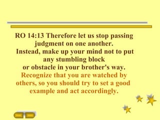 RO 14:13 Therefore let us stop passing judgment on one another. Instead, make up your mind not to put any stumbling block or obstacle in your brother's way.  Recognize that you are watched by others, so you should try to set a good  example and   act accordingly. 
