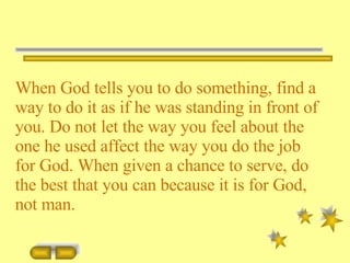 When God tells you to do something, find a way to do it as if he was standing in front of you. Do not let the way you feel about the one he used affect the way you do the job for God. When given a chance to serve, do the best that you can because it is for God, not man. 