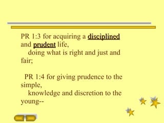 PR 1:3 for acquiring a  disciplined  and  prudent  life, doing what is right and just and fair; PR 1:4 for giving prudence to the simple, knowledge and discretion to the young-- 