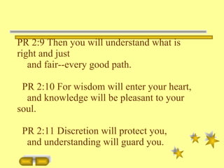 PR 2:9 Then you will understand what is right and just and fair--every good path. PR 2:10 For wisdom will enter your heart, and knowledge will be pleasant to your soul. PR 2:11 Discretion will protect you, and understanding will guard you. 