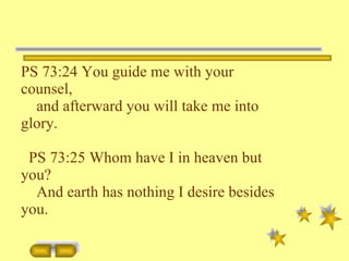 PS 73:24 You guide me with your counsel, and afterward you will take me into glory. PS 73:25 Whom have I in heaven but you? And earth has nothing I desire besides you. 
