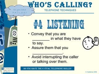 Who’s Calling? TELEPHONE TECHNIQUES H. Kattelman 2008 #4  ListenING Convey that you are ________  in what they have to say. Assure them that you ______________.  Avoid interrupting the caller or talking over them. Do you have the 6 vital telephone skills? Do you have P.A.V.L.O.S.? 
