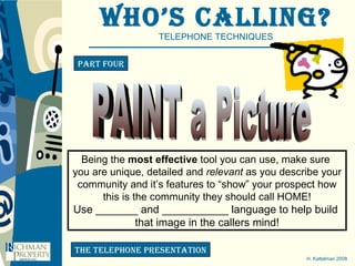 Who’s Calling? TELEPHONE TECHNIQUES H. Kattelman 2008 Part four the telephone presentation PAINT a Picture Being the  most effective  tool you can use, make sure  you are unique, detailed and  relevant  as you describe your community and it’s features to “show” your prospect how this is the community they should call HOME! Use _______ and ___________ language to help build  that image in the callers mind! 