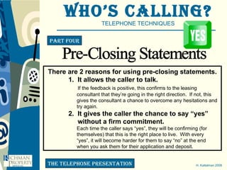Who’s Calling? TELEPHONE TECHNIQUES H. Kattelman 2008 Part four the telephone presentation Pre-Closing Statements There are 2 reasons for using pre-closing statements. 1.  It allows the caller to talk.   If the feedback is positive, this confirms to the leasing    consultant that they’re going in the right direction.  If not, this    gives the consultant a chance to overcome any hesitations and    try again. 2.  It gives the caller the chance to say “yes”   without a firm commitment.   Each time the caller says “yes”, they will be confirming (for   themselves) that this is the right place to live.  With every    “yes”, it will become harder for them to say “no” at the end    when you ask them for their application and deposit. 