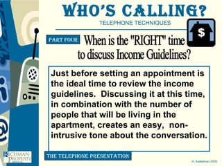 Who’s Calling? TELEPHONE TECHNIQUES H. Kattelman 2008 Part four the telephone presentation When is the "RIGHT" time to discuss Income Guidelines? Just before setting an appointment is  the ideal time to review the income  guidelines.  Discussing it at this time,  in combination with the number of  people that will be living in the  apartment, creates an easy,  non- intrusive tone about the conversation. 