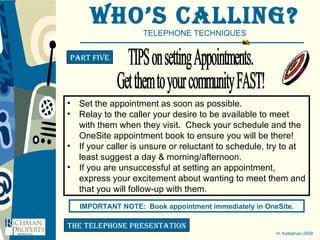 Who’s Calling? TELEPHONE TECHNIQUES H. Kattelman 2008 Part five the telephone presentation Set the appointment as soon as possible.  Relay to the caller your desire to be available to meet with them when they visit.  Check your schedule and the OneSite appointment book to ensure you will be there! If your caller is unsure or reluctant to schedule, try to at least suggest a day & morning/afternoon. If you are unsuccessful at setting an appointment, express your excitement about wanting to meet them and that you will follow-up with them. IMPORTANT NOTE:  Book appointment immediately in OneSite. TIPS on setting Appointments. Get them to your community FAST! 