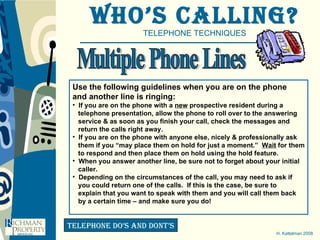Who’s Calling? TELEPHONE TECHNIQUES H. Kattelman 2008 telephone do’s and dont’s Multiple Phone Lines Use the following guidelines when you are on the phone  and another line is ringing:  If you are on the phone with a  new  prospective resident during a  telephone presentation, allow the phone to roll over to the answering  service & as soon as you finish your call, check the messages and  return the calls right away. If you are on the phone with anyone else, nicely & professionally ask them if you “may place them on hold for just a moment.”  Wait  for them to respond and then place them on hold using the hold feature. When you answer another line, be sure not to forget about your initial caller.  Depending on the circumstances of the call, you may need to ask if you could return one of the calls.  If this is the case, be sure to  explain that you want to speak with them and you will call them back by a certain time – and make sure you do!  