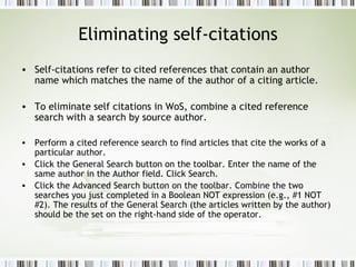 Eliminating self-citations Self-citations refer to cited references that contain an author name which matches the name of the author of a citing article.  To eliminate self citations in WoS, combine a cited reference search with a search by source author. Perform a cited reference search to find articles that cite the works of a particular author.  Click the General Search button on the toolbar. Enter the name of the same author in the Author field. Click Search.  Click the Advanced Search button on the toolbar. Combine the two searches you just completed in a Boolean NOT expression (e.g., #1 NOT #2). The results of the General Search (the articles written by the author) should be the set on the right-hand side of the operator.  