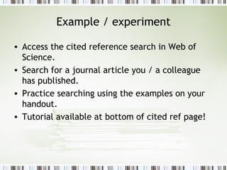 Example / experiment Access the cited reference search in Web of Science. Search for a journal article you / a colleague has published. Practice searching using the examples on your handout. Tutorial available at bottom of cited ref page! 