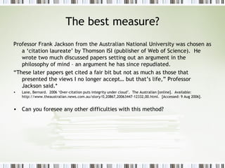 The best measure? Professor Frank Jackson from the Australian National University was chosen as a ‘citation laureate’ by Thomson ISI (publisher of Web of Science).  He wrote two much discussed papers setting out an argument in the philosophy of mind – an argument he has since repudiated. “ These later papers get cited a fair bit but not as much as those that presented the views I no longer accept… but that’s life,” Professor Jackson said.* Lane, Bernard.  2006 ‘Over-citation puts integrity under cloud’.  The Australian [online].  Available:  http://www.theaustralian.news.com.au/story/0,20867,20063447-12332,00.html.  [Accessed: 9 Aug 2006]. Can you foresee any other difficulties with this method? 