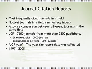Journal Citation Reports Most frequently cited journals in a field Hottest journals in a field (immediacy index) Allows a comparison between different journals in the same field JCR – 7600 journals from more than 3300 publishers. Science edition:  5900 journals Social Science edition:  1700 journals ‘ JCR year’ – The year the report data was collected 1997 - 2005 