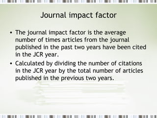 Journal impact factor The journal impact factor is the average number of times articles from the journal published in the past two years have been cited in the JCR year.  Calculated by dividing the number of citations in the JCR year by the total number of articles published in the previous two years. 