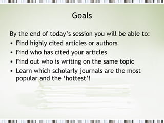 Goals By the end of today’s session you will be able to: Find highly cited articles or authors Find who has cited your articles Find out who is writing on the same topic Learn which scholarly journals are the most popular and the ‘hottest’! 